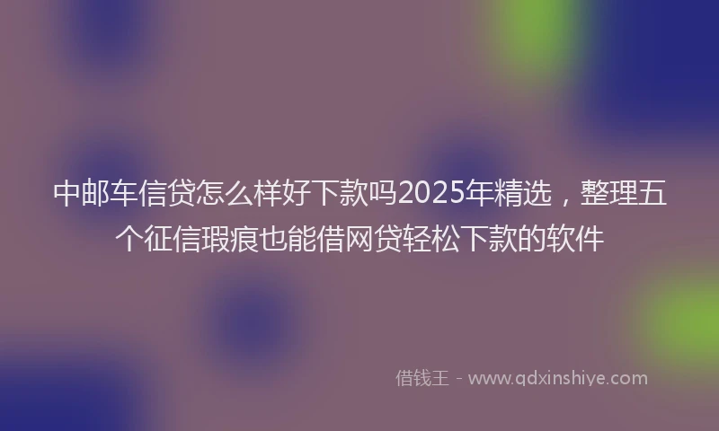 中邮车信贷怎么样好下款吗2025年精选，整理五个征信瑕疵也能借网贷轻松下款的软件