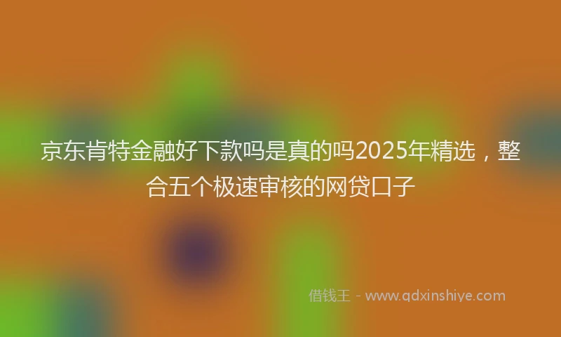 京东肯特金融好下款吗是真的吗2025年精选,整合五个极速审核的网贷口子