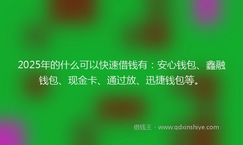 2025年的什么可以快速借钱有：安心钱包、鑫融钱包、现金卡、通过放、迅捷钱包等。