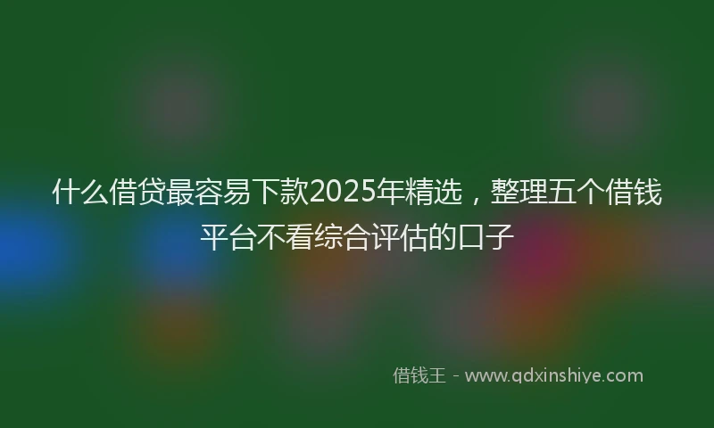 什么借贷最容易下款2025年精选，整理五个借钱平台不看综合评估的口子