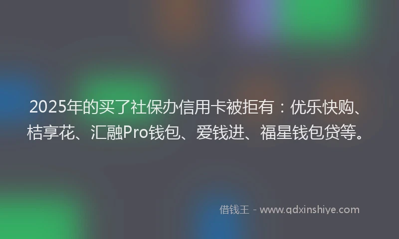 2025年的买了社保办信用卡被拒有：优乐快购、桔享花、汇融Pro钱包、爱钱进、福星钱包贷等。
