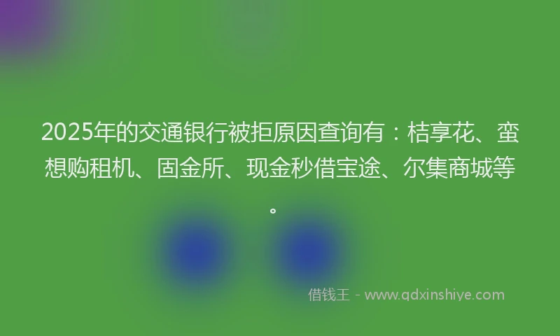 2025年的交通银行被拒原因查询有：桔享花、蛮想购租机、固金所、现金秒借宝途、尔集商城等。