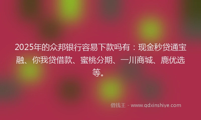 2025年的众邦银行容易下款吗有：现金秒贷通宝融、你我贷借款、蜜桃分期、一川商城、鹿优选等。