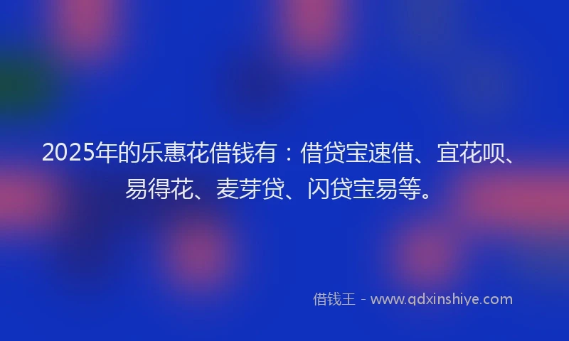2025年的乐惠花借钱有：借贷宝速借、宜花呗、易得花、麦芽贷、闪贷宝易等。