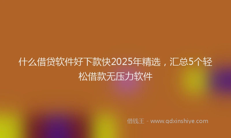 什么借贷软件好下款快2025年精选，汇总5个轻松借款无压力软件