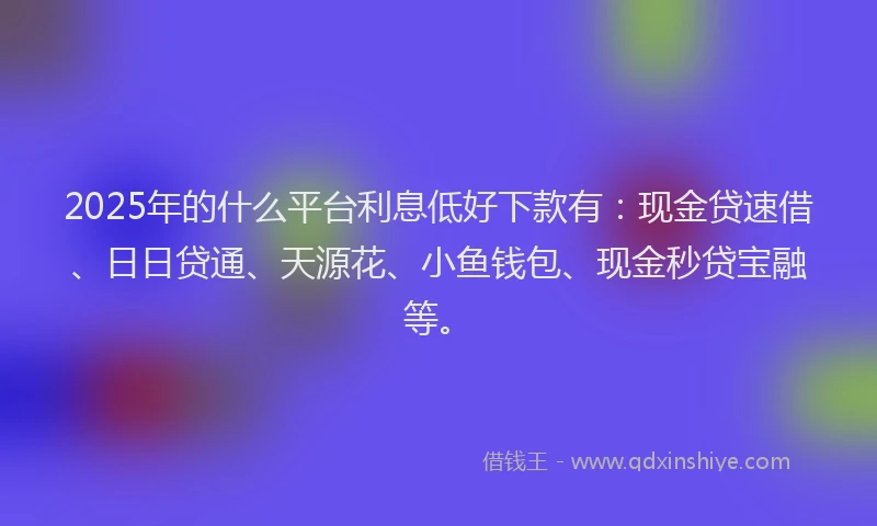 2025年的什么平台利息低好下款有:现金贷速借、日日贷通、天源花、小鱼钱包、现金秒贷宝融等。
