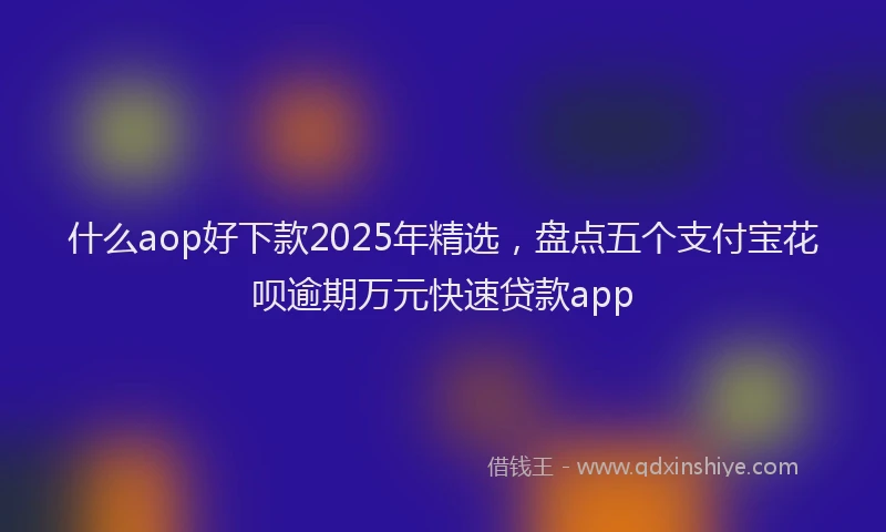 什么aop好下款2025年精选，盘点五个支付宝花呗逾期万元快速贷款app