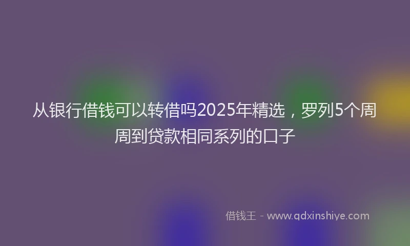 从银行借钱可以转借吗2025年精选,罗列5个周周到贷款相同系列的口子