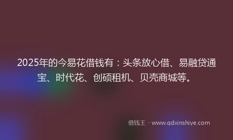 2025年的今易花借钱有：头条放心借、易融贷通宝、时代花、创硕租机、贝壳商城等。