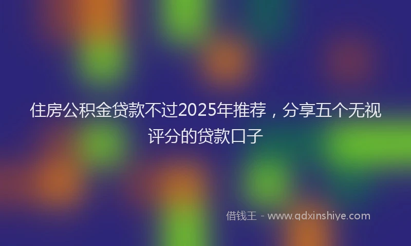 住房公积金贷款不过2025年推荐，分享五个无视评分的贷款口子