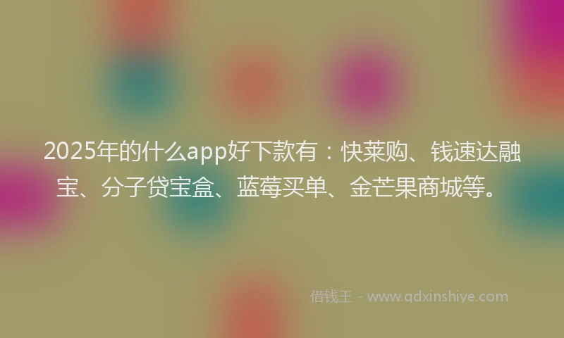 2025年的什么app好下款有：快莱购、钱速达融宝、分子贷宝盒、蓝莓买单、金芒果商城等。