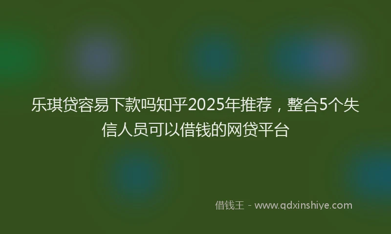 乐琪贷容易下款吗知乎2025年推荐，整合5个失信人员可以借钱的网贷平台