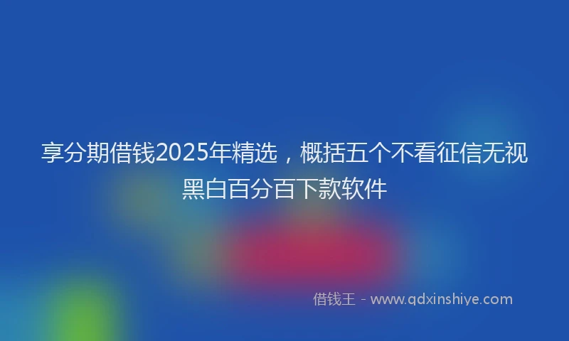 享分期借钱2025年精选，概括五个不看征信无视黑白百分百下款软件