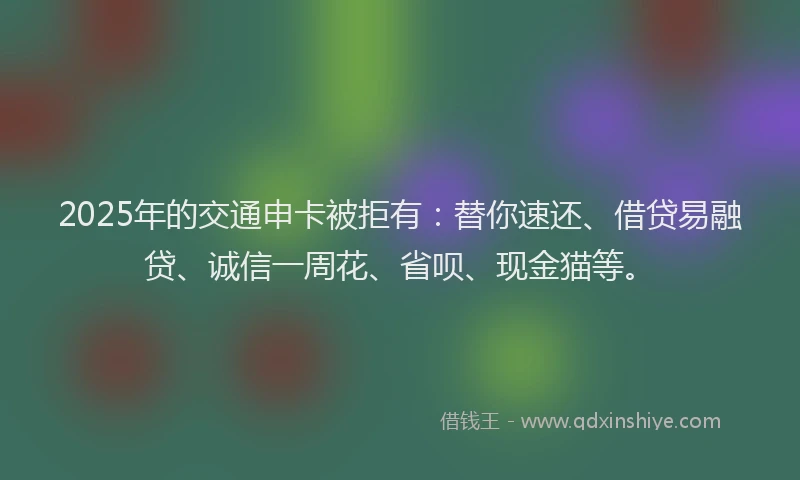 2025年的交通申卡被拒有：替你速还、借贷易融贷、诚信一周花、省呗、现金猫等。