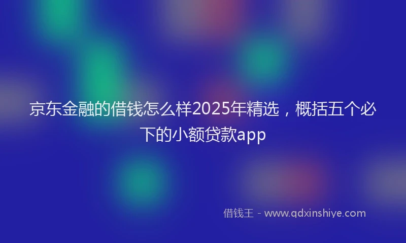 京东金融的借钱怎么样2025年精选，概括五个必下的小额贷款app
