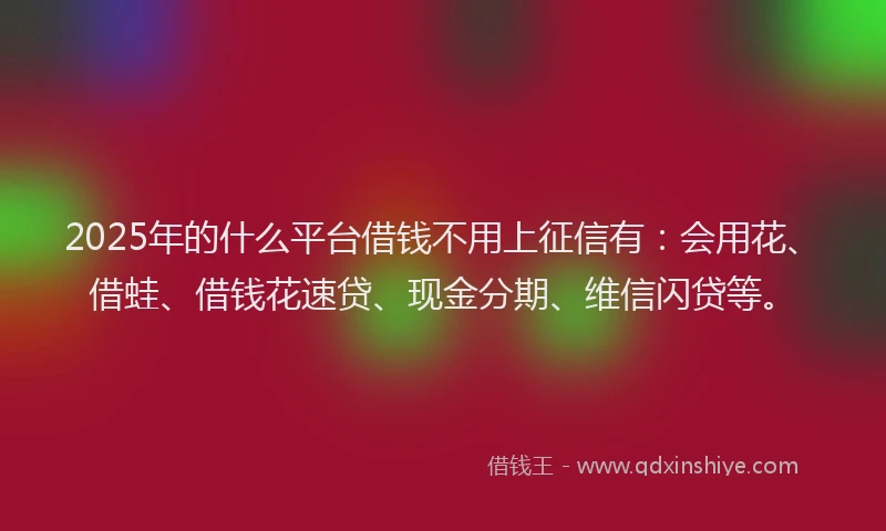 2025年的什么平台借钱不用上征信有：会用花、借蛙、借钱花速贷、现金分期、维信闪贷等。