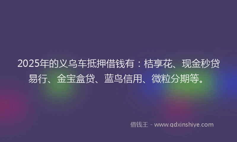 2025年的义乌车抵押借钱有：桔享花、现金秒贷易行、金宝盒贷、蓝鸟信用、微粒分期等。
