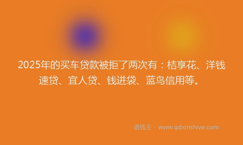 2025年的买车贷款被拒了两次有：桔享花、洋钱速贷、宜人贷、钱进袋、蓝鸟信用等。