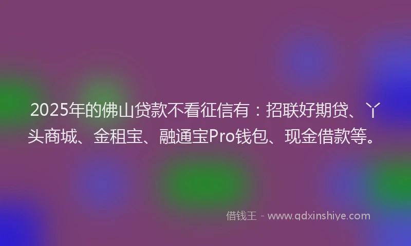2025年的佛山贷款不看征信有：招联好期贷、丫头商城、金租宝、融通宝Pro钱包、现金借款等。