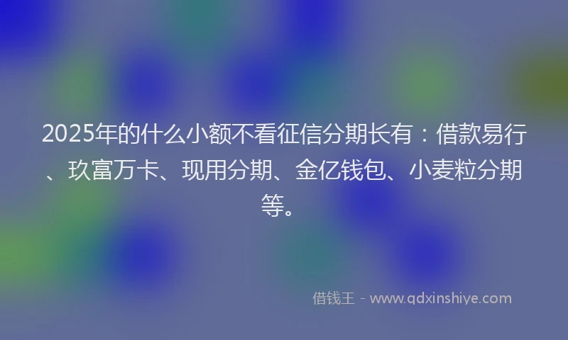 2025年的什么小额不看征信分期长有：借款易行、玖富万卡、现用分期、金亿钱包、小麦粒分期等。