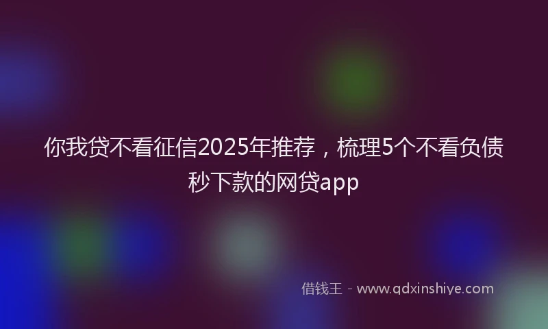 你我贷不看征信2025年推荐，梳理5个不看负债秒下款的网贷app