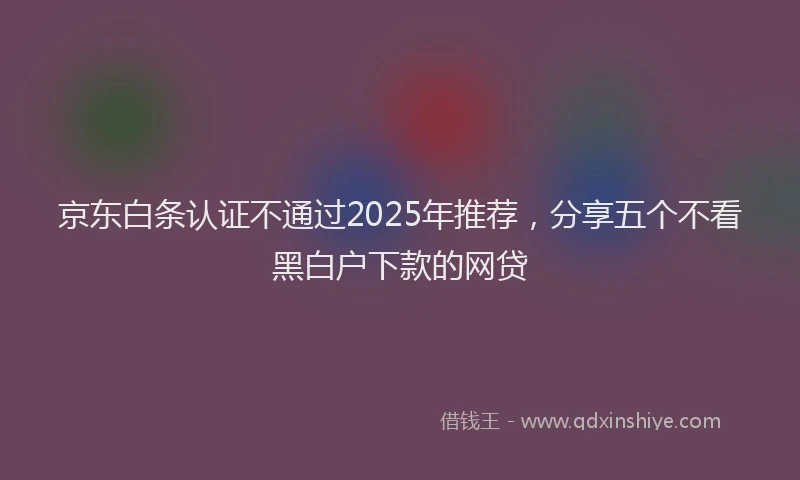 京东白条认证不通过2025年推荐，分享五个不看黑白户下款的网贷