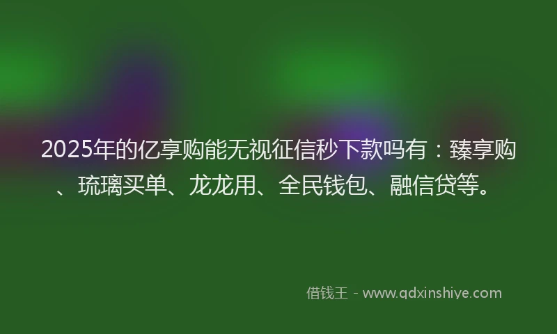 2025年的亿享购能无视征信秒下款吗有：臻享购、琉璃买单、龙龙用、全民钱包、融信贷等。