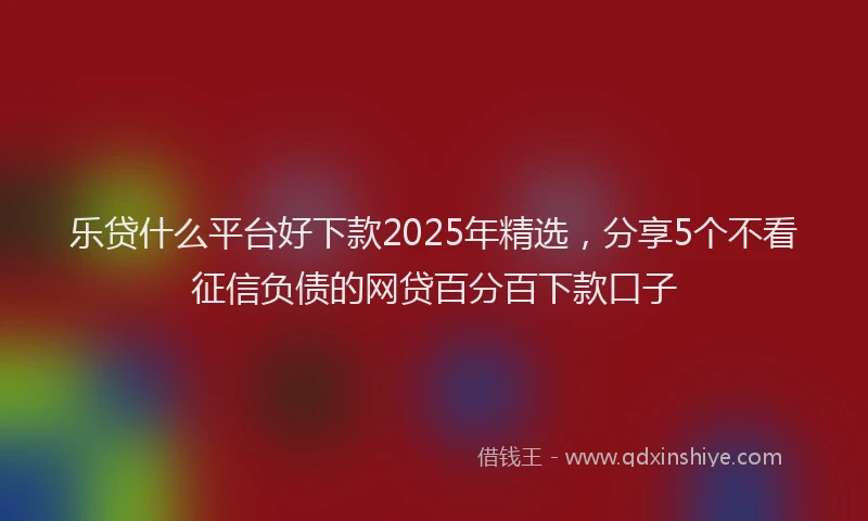 乐贷什么平台好下款2025年精选，分享5个不看征信负债的网贷百分百下款口子