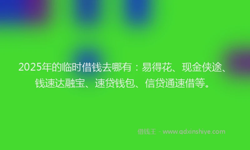 2025年的临时借钱去哪有：易得花、现金侠途、钱速达融宝、速贷钱包、信贷通速借等。