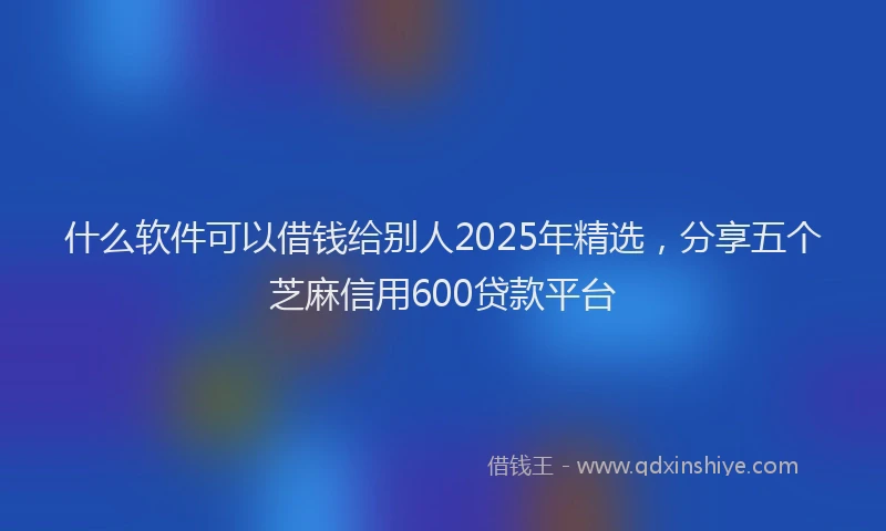 什么软件可以借钱给别人2025年精选，分享五个芝麻信用600贷款平台