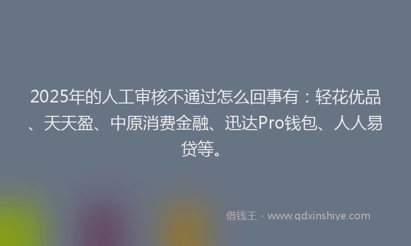 2025年的人工审核不通过怎么回事有：轻花优品、天天盈、中原消费金融、迅达Pro钱包、人人易贷等。