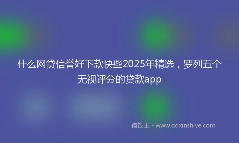 什么网贷信誉好下款快些2025年精选,罗列五个无视评分的贷款app