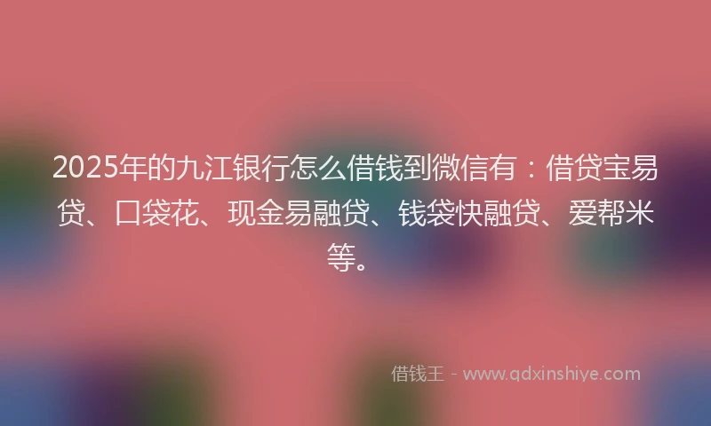 2025年的九江银行怎么借钱到微信有：借贷宝易贷、口袋花、现金易融贷、钱袋快融贷、爱帮米等。