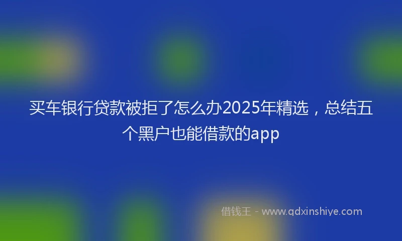买车银行贷款被拒了怎么办2025年精选，总结五个黑户也能借款的app
