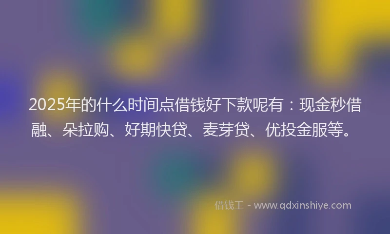 2025年的什么时间点借钱好下款呢有：现金秒借融、朵拉购、好期快贷、麦芽贷、优投金服等。