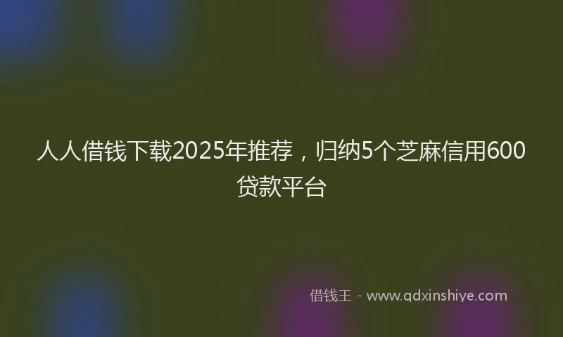人人借钱下载2025年推荐,归纳5个芝麻信用600贷款平台