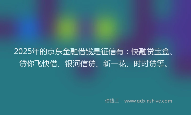 2025年的京东金融借钱是征信有：快融贷宝盒、贷你飞快借、银河信贷、新一花、时时贷等。