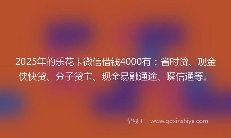 2025年的乐花卡微信借钱4000有：省时贷、现金侠快贷、分子贷宝、现金易融通途、瞬信通等。