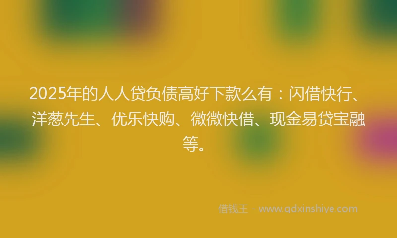 2025年的人人贷负债高好下款么有：闪借快行、洋葱先生、优乐快购、微微快借、现金易贷宝融等。