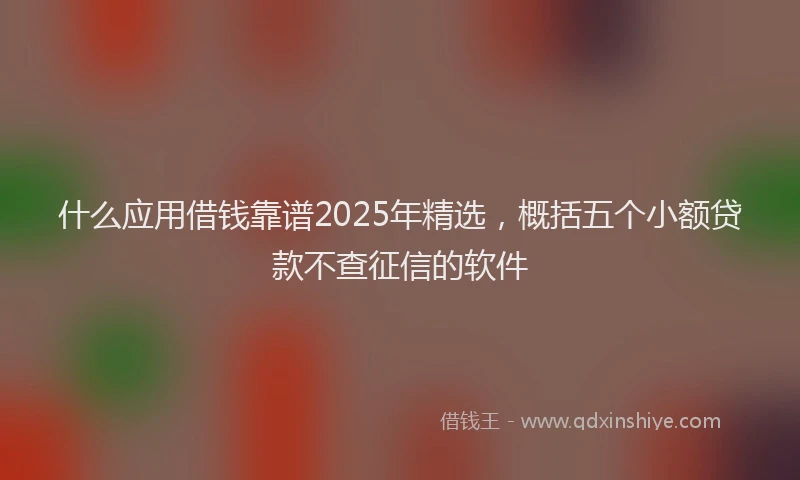 什么应用借钱靠谱2025年精选，概括五个小额贷款不查征信的软件