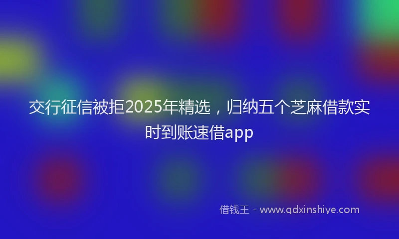 交行征信被拒2025年精选，归纳五个芝麻借款实时到账速借app