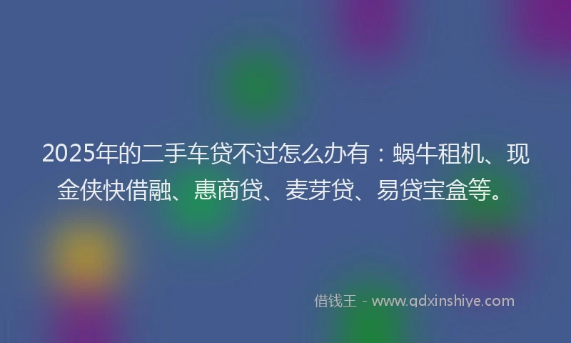 2025年的二手车贷不过怎么办有：蜗牛租机、现金侠快借融、惠商贷、麦芽贷、易贷宝盒等。