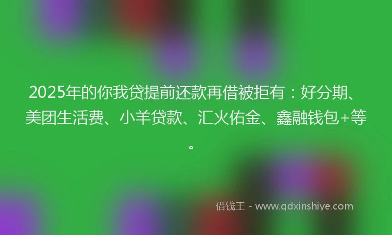 2025年的你我贷提前还款再借被拒有：好分期、美团生活费、小羊贷款、汇火佑金、鑫融钱包+等。