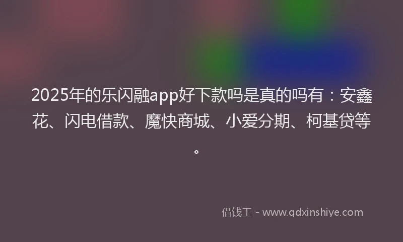 2025年的乐闪融app好下款吗是真的吗有：安鑫花、闪电借款、魔快商城、小爱分期、柯基贷等。