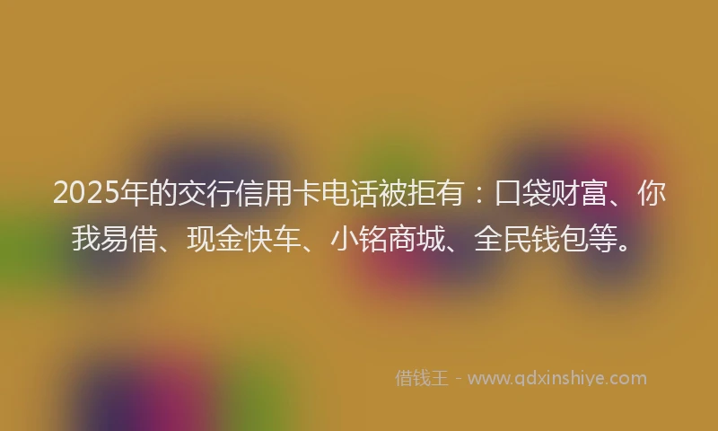 2025年的交行信用卡电话被拒有：口袋财富、你我易借、现金快车、小铭商城、全民钱包等。