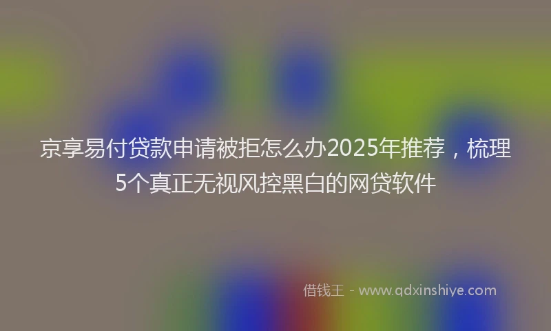 京享易付贷款申请被拒怎么办2025年推荐，梳理5个真正无视风控黑白的网贷软件