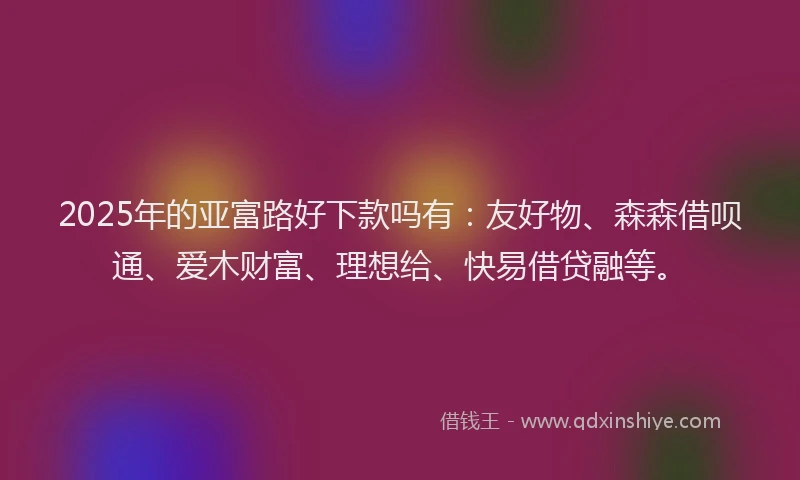 2025年的亚富路好下款吗有：友好物、森森借呗通、爱木财富、理想给、快易借贷融等。