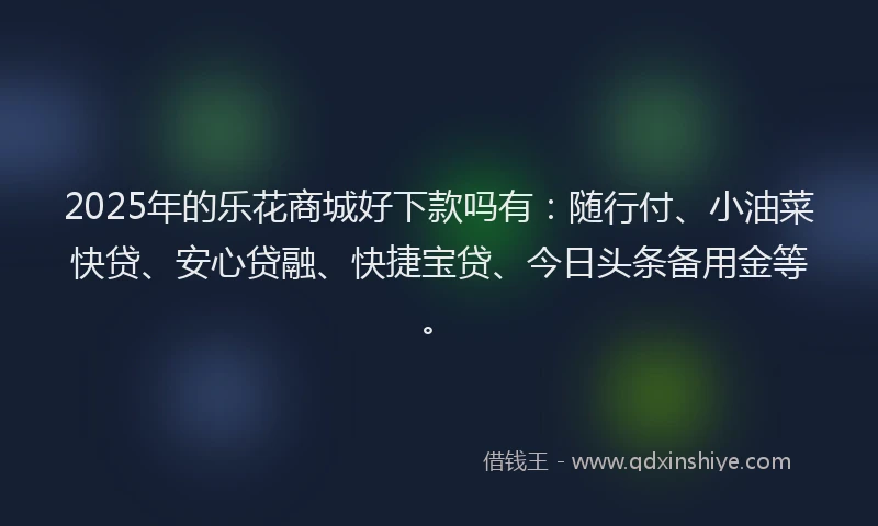 2025年的乐花商城好下款吗有：随行付、小油菜快贷、安心贷融、快捷宝贷、今日头条备用金等。