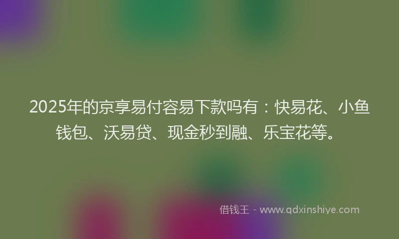 2025年的京享易付容易下款吗有：快易花、小鱼钱包、沃易贷、现金秒到融、乐宝花等。