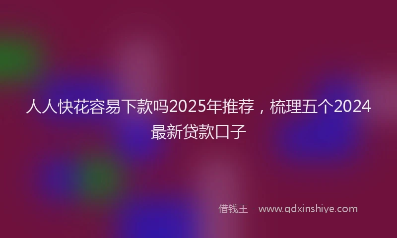人人快花容易下款吗2025年推荐，梳理五个2024最新贷款口子